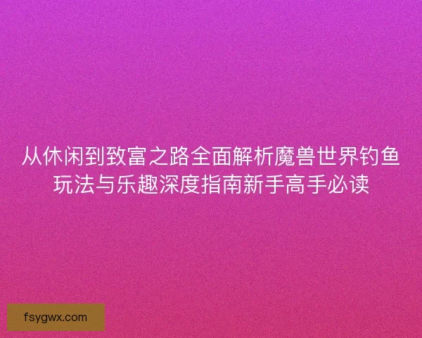从休闲到致富之路全面解析魔兽世界钓鱼玩法与乐趣深度指南新手高手必读