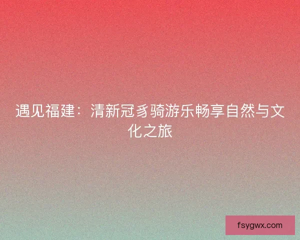 遇见福建：清新冠豸骑游乐畅享自然与文化之旅